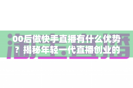 00后做快手直播有什么优势？揭秘年轻一代直播创业的制胜法宝