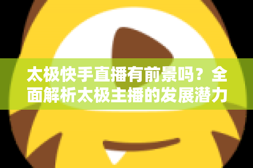 太极快手直播有前景吗?全面解析太极主播的发展潜力与变现路径 太极快手直播有前景吗?全面解析太极主播的发展潜力与变现路径