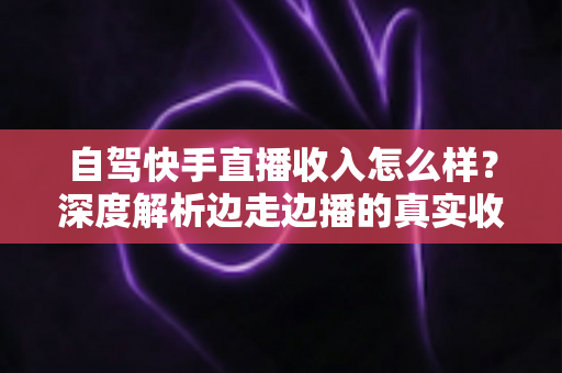 自驾快手直播收入怎么样？深度解析边走边播的真实收益与赚钱之道
