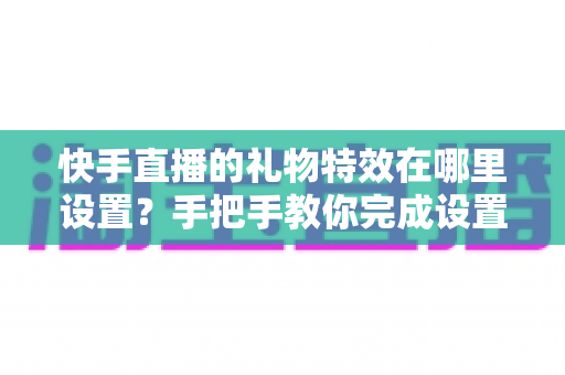 快手直播的礼物特效在哪里设置?手把手教你完成设置并玩转直播间特效 快手直播的礼物特效在哪里设置?手把手教你完成设置并玩转直播间特效