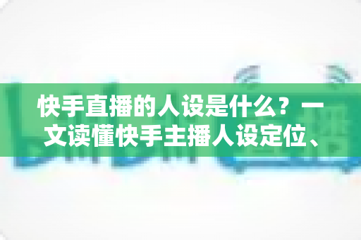快手直播的人设是什么？一文读懂快手主播人设定位、打造方法与运营全攻略