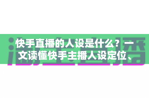 快手直播的人设是什么？一文读懂快手主播人设定位、打造方法与运营全攻略