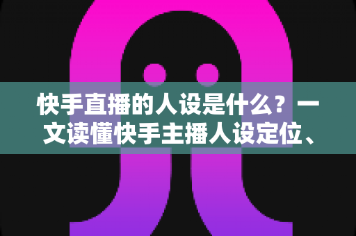 快手直播的人设是什么？一文读懂快手主播人设定位、打造方法与运营全攻略