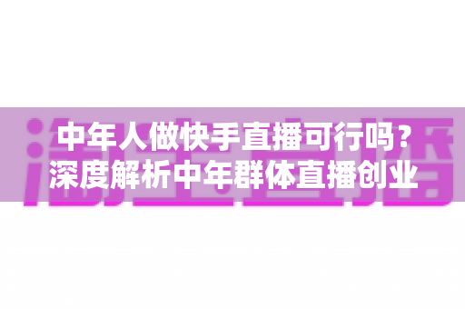 中年人做快手直播可行吗?深度解析中年群体直播创业的机遇、挑战与成功路径 中年人做快手直播可行吗?深度解析中年群体直播创业的机遇、挑战与成功路径