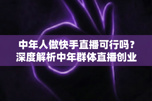 中年人做快手直播可行吗?深度解析中年群体直播创业的机遇、挑战与成功路径 中年人做快手直播可行吗?深度解析中年群体直播创业的机遇、挑战与成功路径