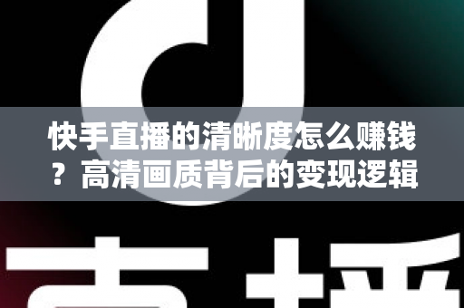快手直播的清晰度怎么赚钱?高清画质背后的变现逻辑全解析 快手直播的清晰度怎么赚钱?高清画质背后的变现逻辑全解析
