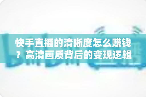 快手直播的清晰度怎么赚钱?高清画质背后的变现逻辑全解析 快手直播的清晰度怎么赚钱?高清画质背后的变现逻辑全解析