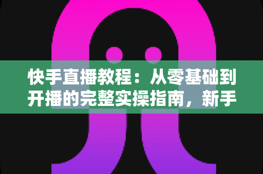 快手直播教程：从零基础到开播的完整实操指南，新手也能快速上手