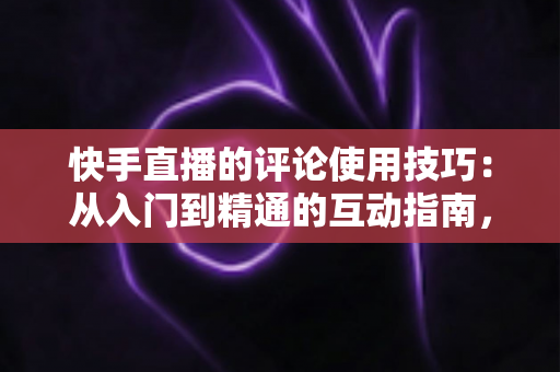 快手直播的评论使用技巧：从入门到精通的互动指南，助你提升直播间人气与粘性