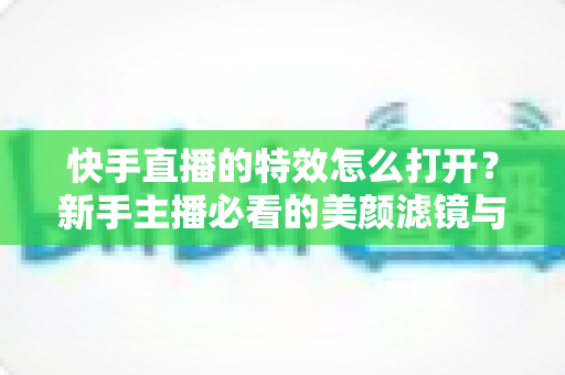 快手直播的特效怎么打开？新手主播必看的美颜滤镜与互动特效开启全攻略