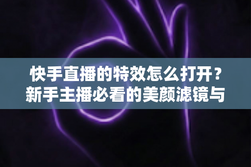 快手直播的特效怎么打开？新手主播必看的美颜滤镜与互动特效开启全攻略