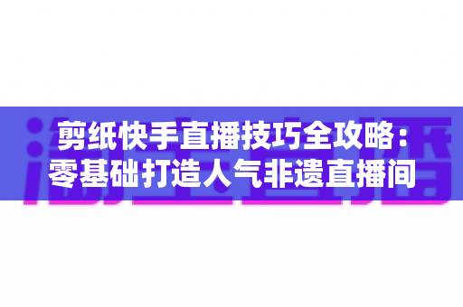 剪纸快手直播技巧全攻略:零基础打造人气非遗直播间的实战宝典 剪纸快手直播技巧全攻略:零基础打造人气非遗直播间的实战宝典