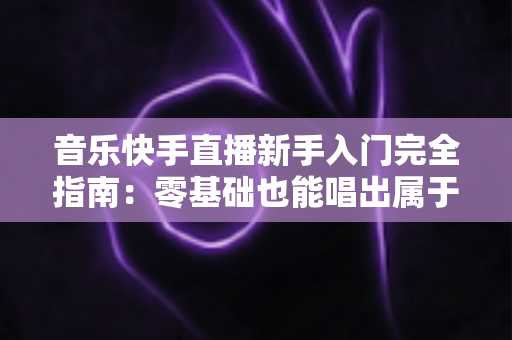 音乐快手直播新手入门完全指南:零基础也能唱出属于你的人气直播间 音乐快手直播新手入门完全指南:零基础也能唱出属于你的人气直播间