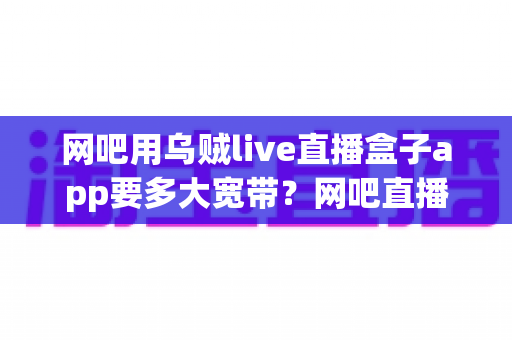 网吧用乌贼live直播盒子app要多大宽带?网吧直播带宽配置与优化全攻略 网吧用乌贼live直播盒子app要多大宽带?网吧直播带宽配置与优化全攻略
