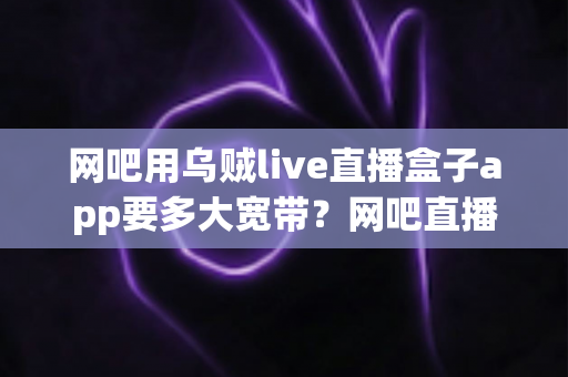 网吧用乌贼live直播盒子app要多大宽带?网吧直播带宽配置与优化全攻略 网吧用乌贼live直播盒子app要多大宽带?网吧直播带宽配置与优化全攻略