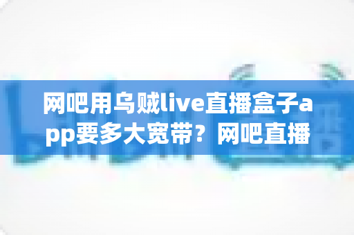 网吧用乌贼live直播盒子app要多大宽带？网吧直播带宽配置与优化全攻略