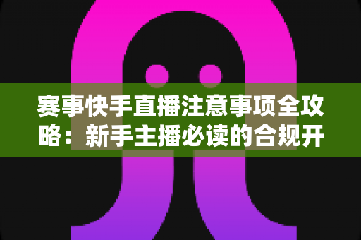 赛事快手直播注意事项全攻略:新手主播必读的合规开播与流量增长实用指南 赛事快手直播注意事项全攻略:新手主播必读的合规开播与流量增长实用指南