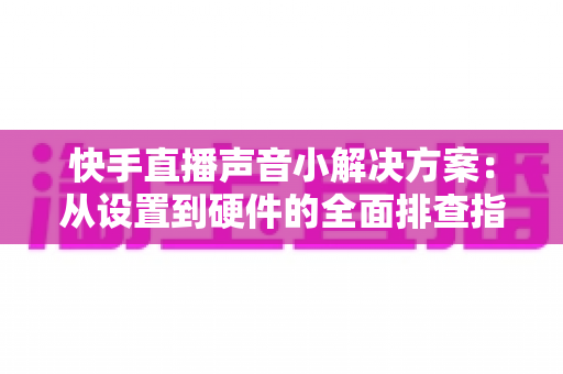 快手直播声音小解决方案：从设置到硬件的全面排查指南，让直播间声音清晰响亮