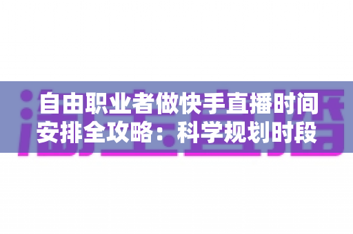 自由职业者做快手直播时间安排全攻略：科学规划时段，让收入与人气双增长