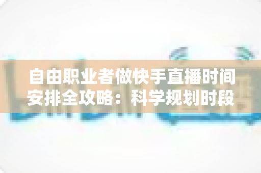 自由职业者做快手直播时间安排全攻略：科学规划时段，让收入与人气双增长