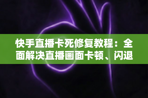 快手直播卡死修复教程：全面解决直播画面卡顿、闪退与加载失败的实用指南