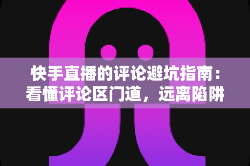 快手直播的评论避坑指南:看懂评论区门道,远离陷阱与糟心事的实用攻略 快手直播的评论避坑指南:看懂评论区门道,远离陷阱与糟心事的实用攻略
