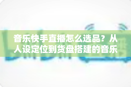 音乐快手直播怎么选品？从人设定位到货盘搭建的音乐主播选品全攻略