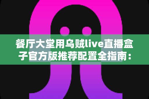 餐厅大堂用乌贼live直播盒子官方版推荐配置全指南:打造高转化的餐饮直播空间 餐厅大堂用乌贼live直播盒子官方版推荐配置全指南:打造高转化的餐饮直播空间