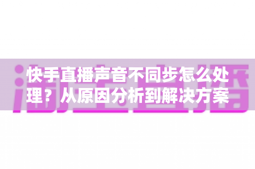 快手直播声音不同步怎么处理？从原因分析到解决方案的实用指南