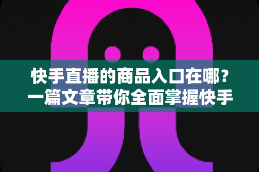快手直播的商品入口在哪？一篇文章带你全面掌握快手直播带货入口的位置与使用技巧