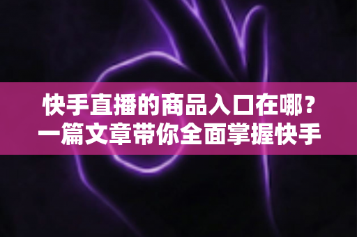 快手直播的商品入口在哪？一篇文章带你全面掌握快手直播带货入口的位置与使用技巧