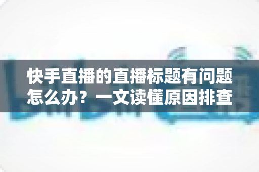 快手直播的直播标题有问题怎么办？一文读懂原因排查与标题优化全攻略