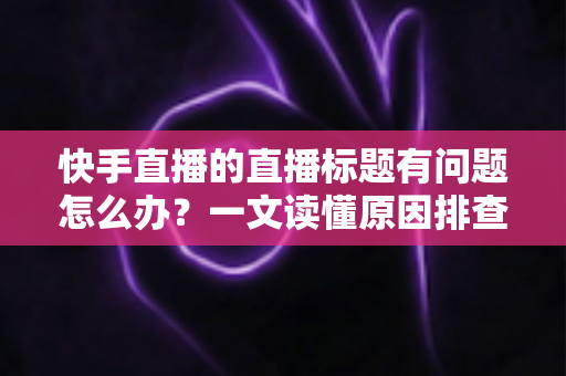快手直播的直播标题有问题怎么办？一文读懂原因排查与标题优化全攻略