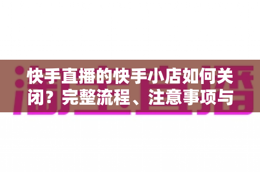 快手直播的快手小店如何关闭?完整流程、注意事项与常见问题全解析 快手直播的快手小店如何关闭?完整流程、注意事项与常见问题全解析