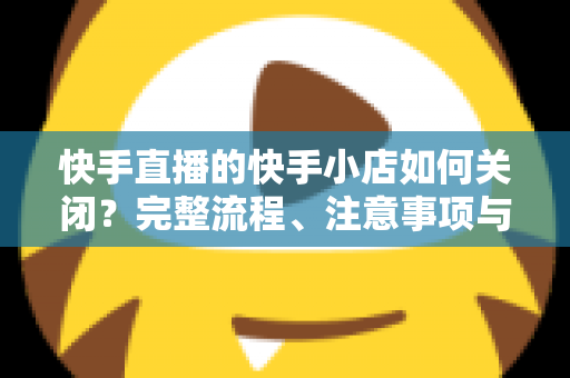 快手直播的快手小店如何关闭?完整流程、注意事项与常见问题全解析 快手直播的快手小店如何关闭?完整流程、注意事项与常见问题全解析