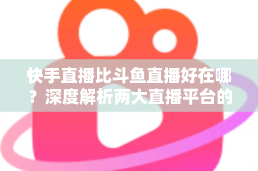 快手直播比斗鱼直播好在哪？深度解析两大直播平台的核心优势与选择指南