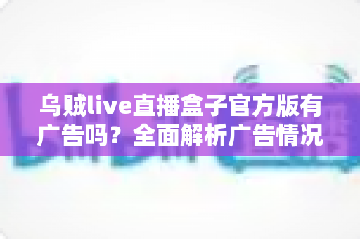 乌贼live直播盒子官方版有广告吗？全面解析广告情况、使用体验与安全指南