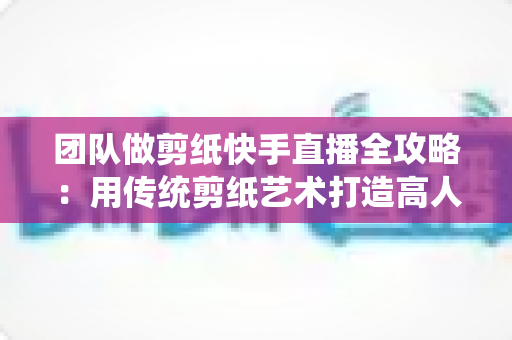 团队做剪纸快手直播全攻略:用传统剪纸艺术打造高人气快手直播间 团队做剪纸快手直播全攻略:用传统剪纸艺术打造高人气快手直播间