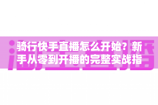 骑行快手直播怎么开始？新手从零到开播的完整实战指南，助你快速打造人气骑行直播间