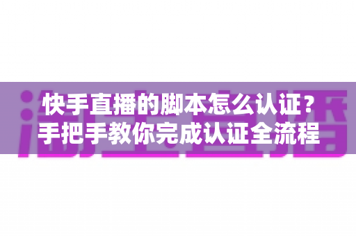 快手直播的脚本怎么认证?手把手教你完成认证全流程与实操技巧 快手直播的脚本怎么认证?手把手教你完成认证全流程与实操技巧