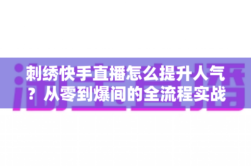 刺绣快手直播怎么提升人气？从零到爆间的全流程实战指南