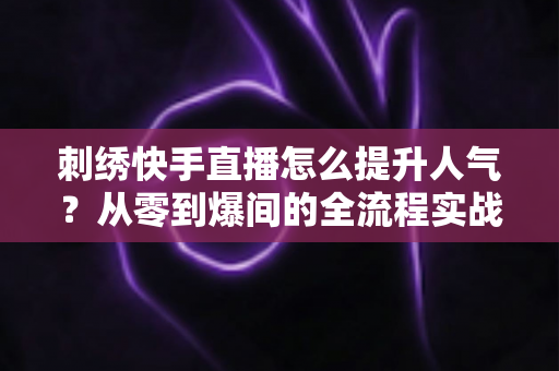 刺绣快手直播怎么提升人气？从零到爆间的全流程实战指南