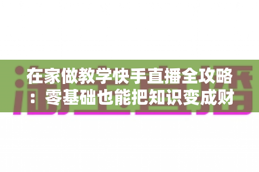 在家做教学快手直播全攻略：零基础也能把知识变成财富的实用指南