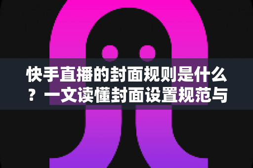 快手直播的封面规则是什么?一文读懂封面设置规范与高点击率设计技巧 快手直播的封面规则是什么?一文读懂封面设置规范与高点击率设计技巧