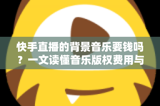 快手直播的背景音乐要钱吗？一文读懂音乐版权费用与免费使用全攻略