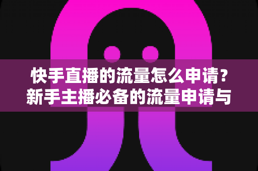 快手直播的流量怎么申请？新手主播必备的流量申请与推广全攻略