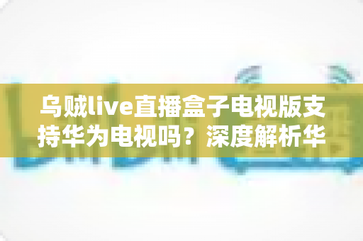 乌贼live直播盒子电视版支持华为电视吗?深度解析华为智慧屏兼容性与安装全攻略 乌贼live直播盒子电视版支持华为电视吗?深度解析华为智慧屏兼容性与安装全攻略