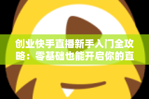 创业快手直播新手入门全攻略:零基础也能开启你的直播带货之路 创业快手直播新手入门全攻略:零基础也能开启你的直播带货之路
