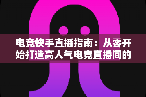 电竞快手直播指南：从零开始打造高人气电竞直播间的完整攻略