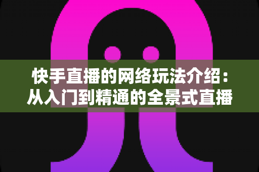 快手直播的网络玩法介绍：从入门到精通的全景式直播玩法指南